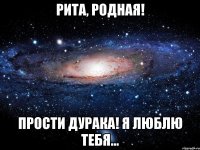 Рита, родная! ПРОСТИ ДУРАКА! Я люблю тебя...