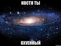 Костя ты Охуенный