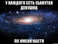 у каждого есть ебанутая девушка по имени Настя