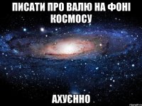 Писати про валю на фоні космосу ахуєнно