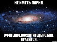 не иметь парня офигенно.восхитительно.мне нравится