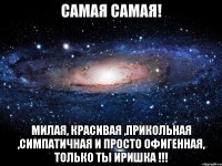 Самая Самая! Милая, красивая ,прикольная ,симпатичная и просто офигенная, только ты иришка !!!