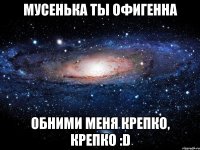 Мусенька ты офигенна Обними меня крепко, крепко :D