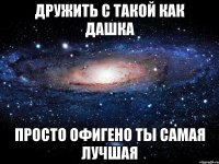 дружить с такой как Дашка просто офигено ты самая лучшая