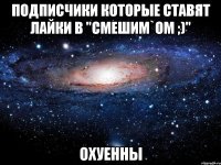 Подписчики которые ставят лайки в "Смешим`ом ;)" ОХУЕННЫ