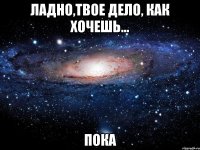 Ладно,твое дело, как хочешь... Пока