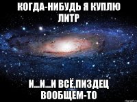 когда-нибудь я куплю литр и...и...и всё,пи3дец вообщем-то