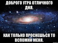 ДОБРОГО УТРА ОТЛИЧНОГО ДНЯ. КАК ТОЛЬКО ПРОСНЕШЬСЯ ТО ВСПОМНИ МЕНЯ.