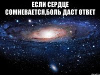 если сердце сомневается,боль даст ответ 