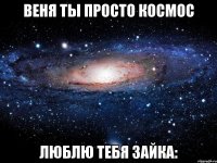 Веня ты просто космос люблю тебя зайка: