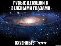 РУСЫЕ ДЕВУШКИ С ЗЕЛЁНЫМИ ГЛАЗАМИ ОХУЕННЫ :***♥♥♥