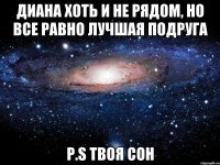 Диана хоть и не рядом, но все равно ЛУЧШАЯ ПОДРУГА p.s твоя Сон