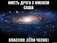 иметь друга с именем Саша классно ,если чесно)