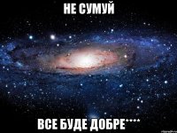 НЕ СУМУЙ ВСЕ БУДЕ ДОБРЕ****