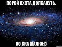 Порой охота долбануть, но ска жалко:D