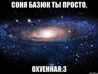 Соня Базюк ты просто, Охуенная:3