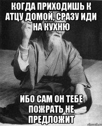 Когда приходишь к атцу домой, сразу иди на кухню ибо сам он тебе пожрать не предложит