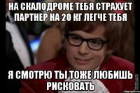 На скалодроме тебя страхует партнер на 20 кг легче тебя я смотрю ты тоже любишь рисковать