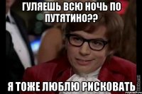 гуляешь всю ночь по путятино?? я тоже люблю рисковать