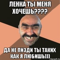 Ленка ты меня хочешь???? Да не пизди ты таких как я любишь)))