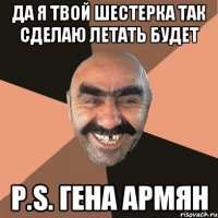 да я твой шестерка так сделаю летать будет P.S. ГЕНА АРМЯН