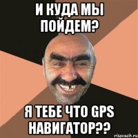 И куда мы пойдем? Я тебе что GPS навигатор??