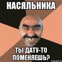 НАСЯЛЬНИКА ТЫ ДАТУ-ТО ПОМЕНЯЕШЬ?