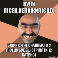 Купи Пісец,Непожилієш)) Бюрик,я не снайпер,То з Пісеца будеш стріляти 12 патрно)