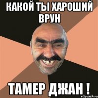 какой ты хАроший врун Тамер джан !