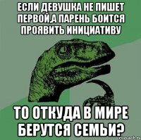 Если девушка не пишет первой,а парень боится проявить инициативу то откуда в мире берутся семьи?