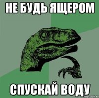 НЕ БУДЬ ЯЩЕРОМ СПУСКАЙ ВОДУ