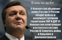 Планы на август 1) Новороссия объявляет войну России 2) Россия вводит войска и оккупирует целиком территорию ЛНР И ДНР 3) Новороссия капитулирует и остается в составе России 4) Замутить войну в Харькове и Днепропетровске