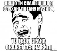 якщо ти скажеш шо я слухаю погану музику, то твоя срака окажеться на рилі