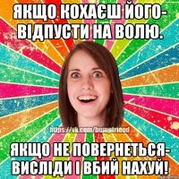 Якщо кохаєш його- відпусти на волю. Якщо не повернеться- висліди і вбий нахуй!