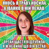 Якось я траву косила, а Іванко в ній лежав. Орган щастя відлупила. Я ж не вина, що він встав.