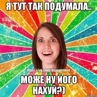 Я тут так подумала.. Може ну його нахуй?)