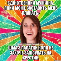 єдінственний мужчіна, який може заставить мене плакать- Ціма з палатки,коли не захоче запісувать на хрестик