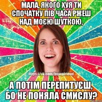 Мала, якого хуя ти спочатку пів часа ржеш над моєю шуткою, а потім перепитуєш, бо не поняла смислу?