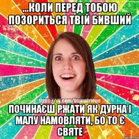 ...коли перед тобою позориться твій бивший починаєш ржати як дурна і малу намовляти, бо то є святе