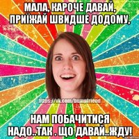 Мала, кароче давай, приїжай швидше додому, нам побачитися надо..Так . що давай..Жду!