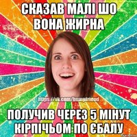 сказав малі шо вона жирна получив через 5 мінут кірпічьом по єбалу