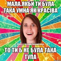 мала,якби ти була така умна як красіва то ти б не була така тупа