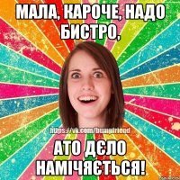 Мала, кароче, надо бистро, ато дєло намічяється!