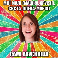 мої малі (Машка, Хрустя, Свєта, Олена, Марія) самі ахуєнніші