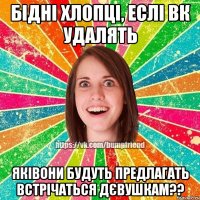 бідні хлопці, еслі ВК УДАЛЯТЬ яківони будуть предлагать встрічаться дєвушкам??