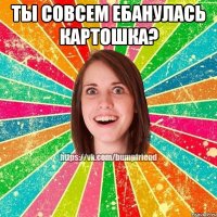 Ты совсем ебанулась картошка? 