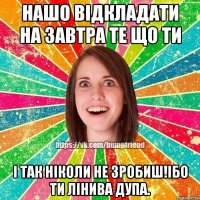 нашо відкладати на завтра те що ти і так ніколи не зробиш!Ібо ти лінива дупа.