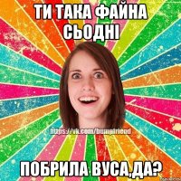 Ти така файна сьодні побрила вуса,да?