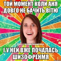 Той момент коли Аня довго не бачить Вітю і у ней вже почалась шизофренмя