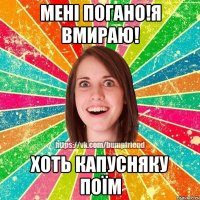 Мені погано!Я вмираю! Хоть капусняку поїм